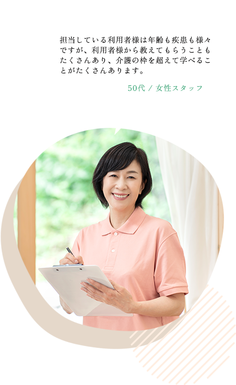 担当している利用者様は年齢も疾患も様々ですが、利用者様から教えてもらうこともたくさんあり、介護の枠を超えて学べることがたくさんあります。50代 / スタッフAさん